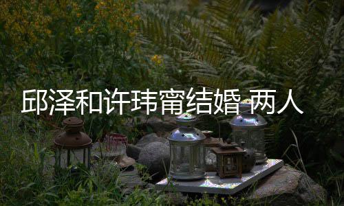 么认蜜交邱泽 甜结婚节曝人怎 两和许玮甯往细光识的